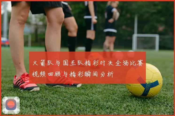火箭队与国王队精彩对决全场比赛视频回顾与精彩瞬间分析