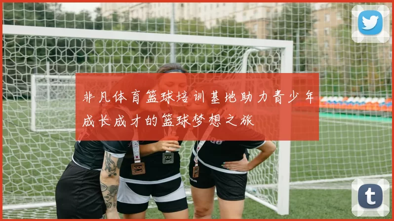非凡体育篮球培训基地助力青少年成长成才的篮球梦想之旅
