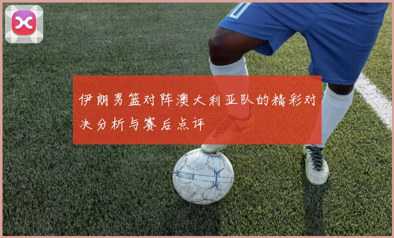 伊朗男篮对阵澳大利亚队的精彩对决分析与赛后点评