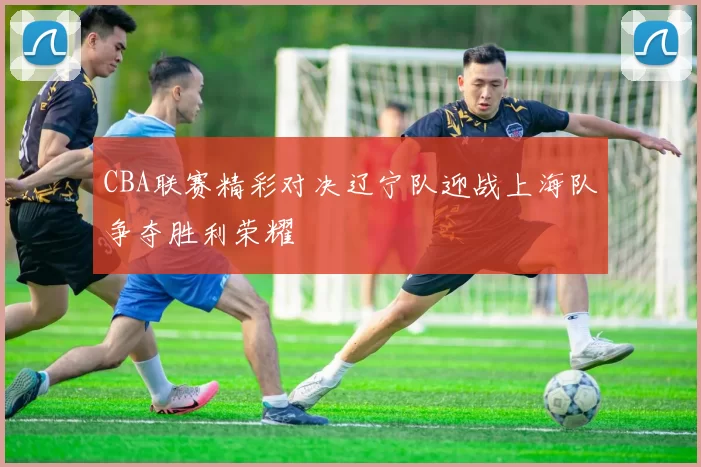 CBA联赛精彩对决辽宁队迎战上海队争夺胜利荣耀