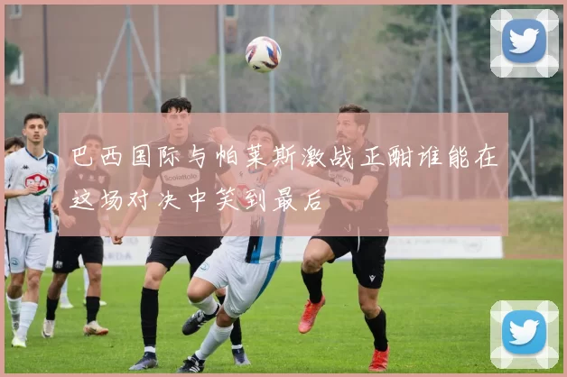 巴西国际与帕莱斯激战正酣谁能在这场对决中笑到最后